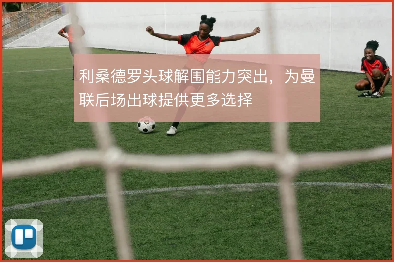 利桑德罗头球解围能力突出,为曼联后场出球提供更多选择