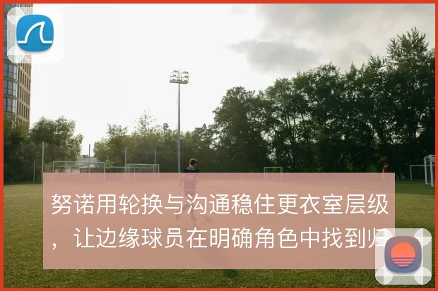 努诺用轮换与沟通稳住更衣室层级,让边缘球员在明确角色中找到归属感
