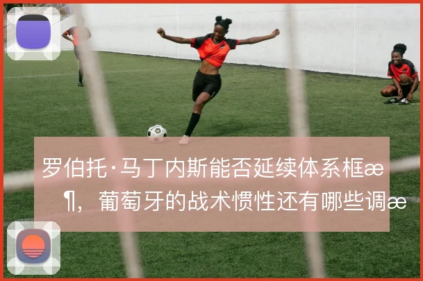 罗伯托·马丁内斯能否延续体系框架,葡萄牙的战术惯性还有哪些调整空间
