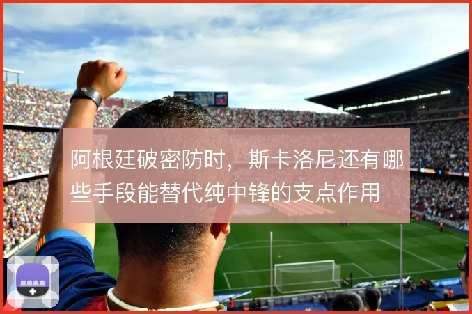 阿根廷破密防时,斯卡洛尼还有哪些手段能替代纯中锋的支点作用
