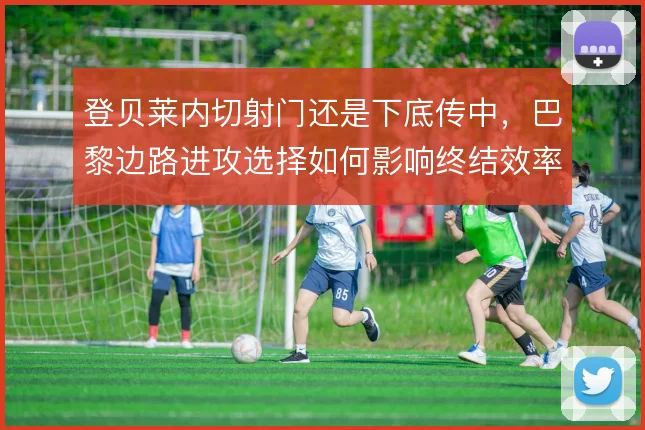 登贝莱内切射门还是下底传中，巴黎边路进攻选择如何影响终结效率