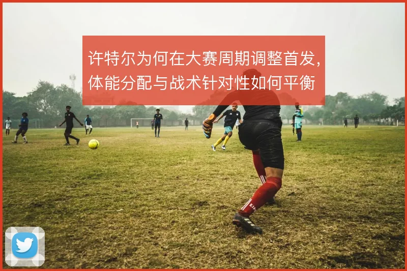 许特尔为何在大赛周期调整首发，体能分配与战术针对性如何平衡