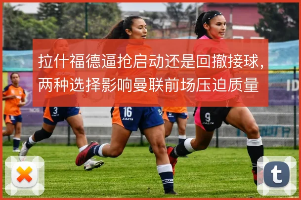 拉什福德逼抢启动还是回撤接球，两种选择影响曼联前场压迫质量