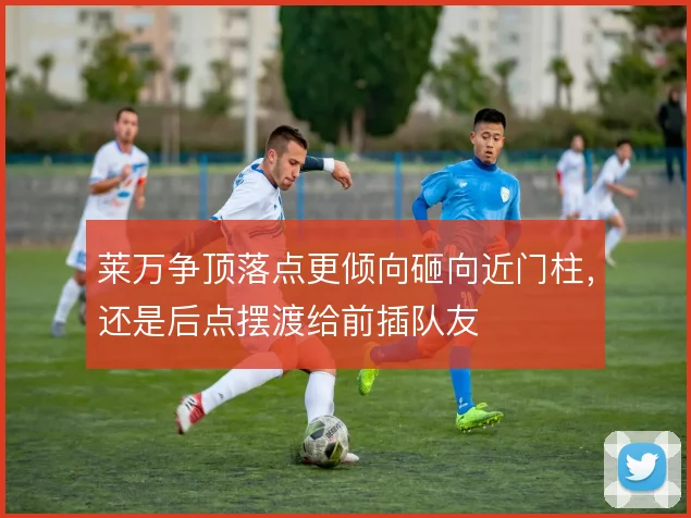 莱万争顶落点更倾向砸向近门柱,还是后点摆渡给前插队友