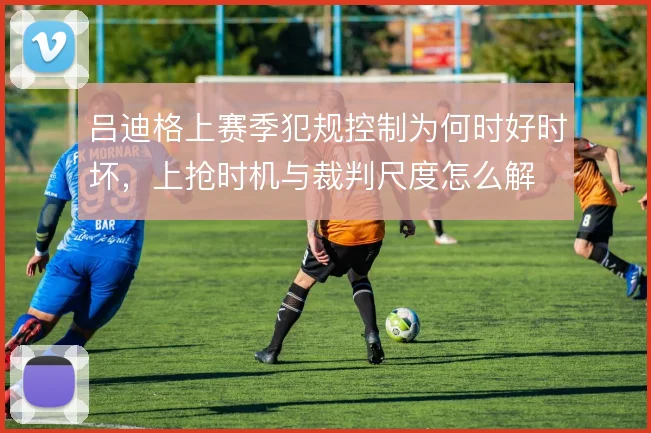 吕迪格上赛季犯规控制为何时好时坏,上抢时机与裁判尺度怎么解