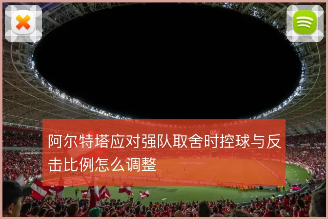 阿尔特塔应对强队取舍时控球与反击比例怎么调整