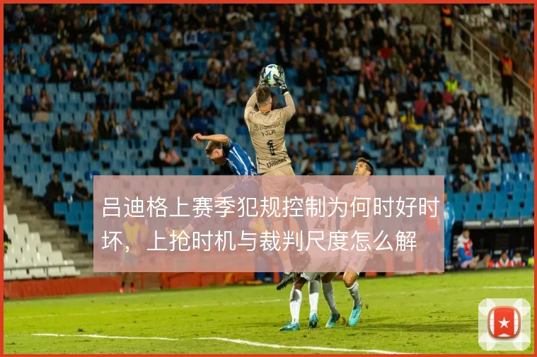 吕迪格上赛季犯规控制为何时好时坏,上抢时机与裁判尺度怎么解