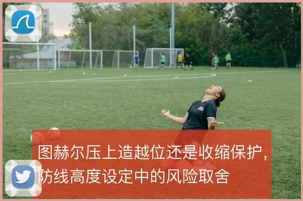图赫尔压上造越位还是收缩保护,防线高度设定中的风险取舍