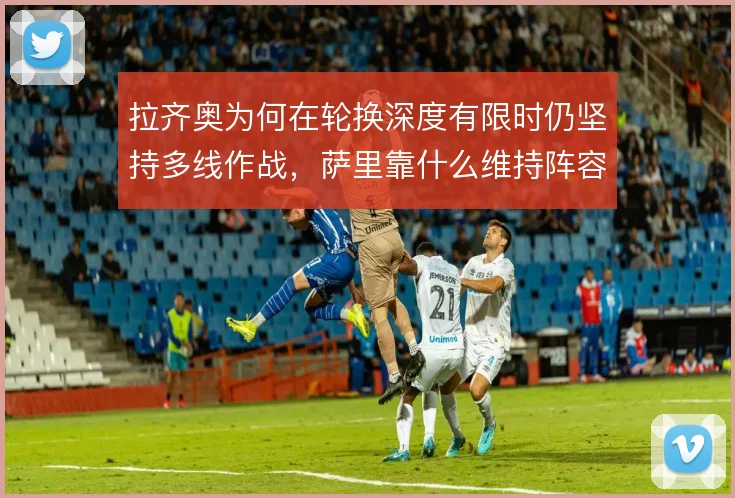 拉齐奥为何在轮换深度有限时仍坚持多线作战,萨里靠什么维持阵容活力