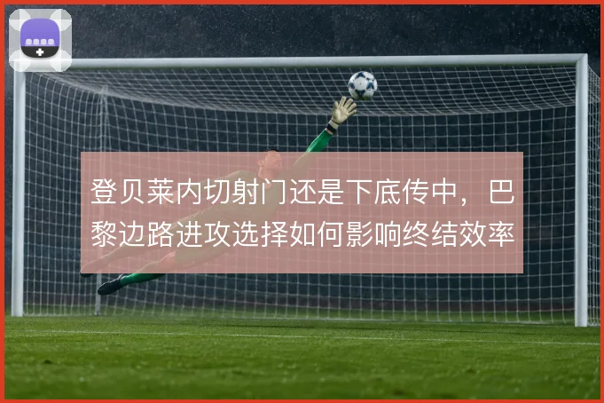 登贝莱内切射门还是下底传中,巴黎边路进攻选择如何影响终结效率