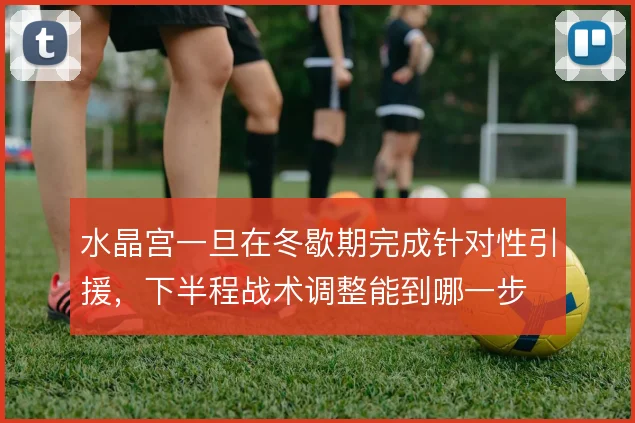 水晶宫一旦在冬歇期完成针对性引援,下半程战术调整能到哪一步