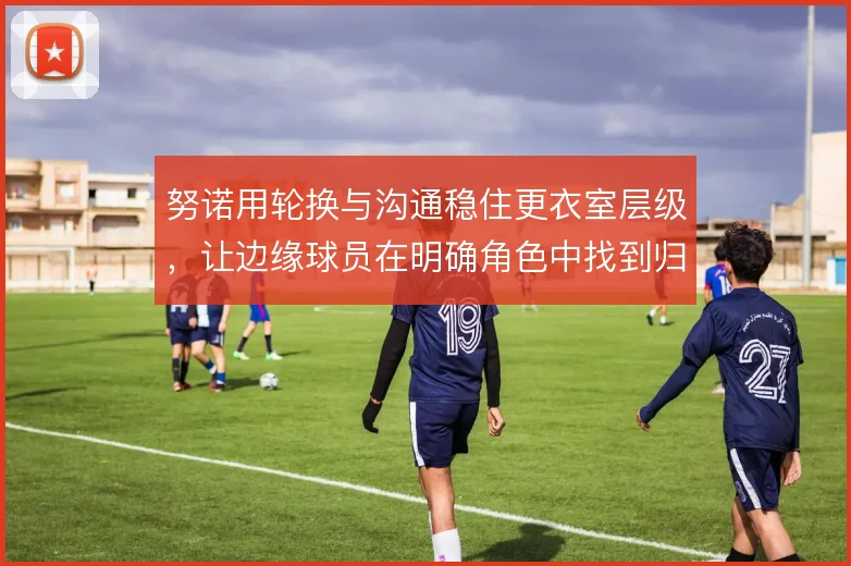 努诺用轮换与沟通稳住更衣室层级，让边缘球员在明确角色中找到归属感