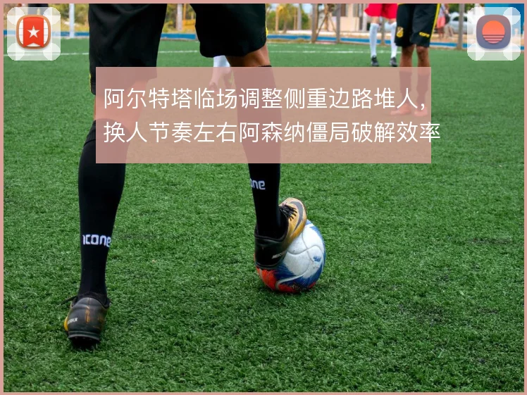 阿尔特塔临场调整侧重边路堆人，换人节奏左右阿森纳僵局破解效率
