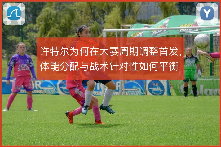 许特尔为何在大赛周期调整首发，体能分配与战术针对性如何平衡