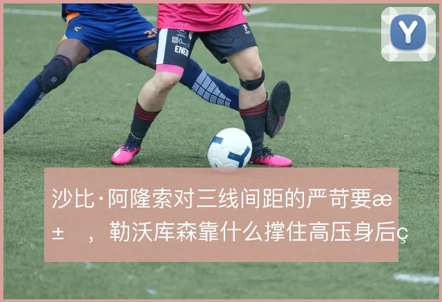 沙比·阿隆索对三线间距的严苛要求,勒沃库森靠什么撑住高压身后的空间