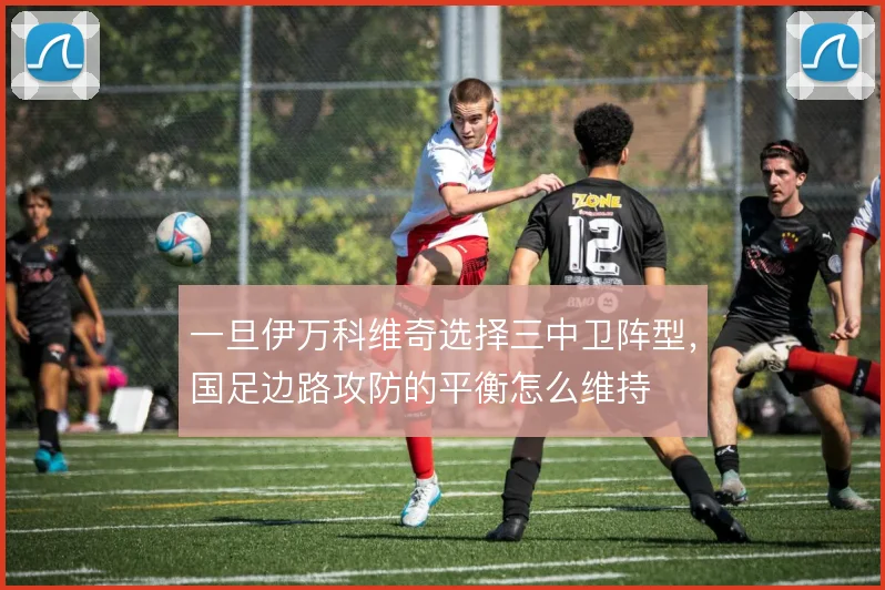一旦伊万科维奇选择三中卫阵型,国足边路攻防的平衡怎么维持