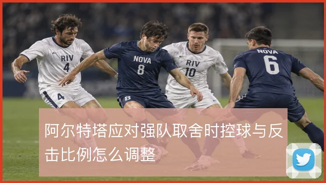 阿尔特塔应对强队取舍时控球与反击比例怎么调整