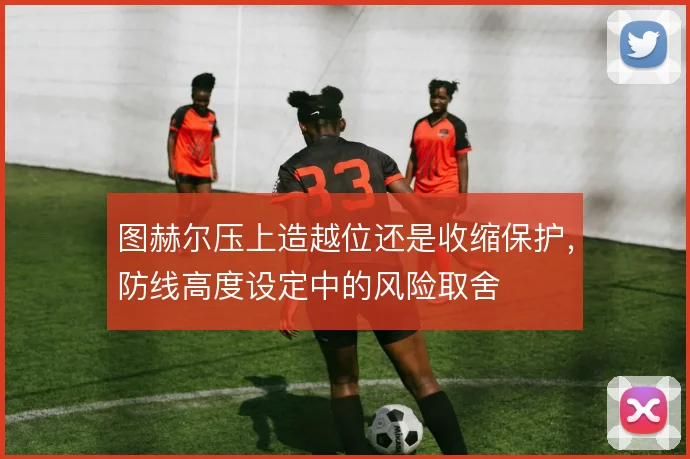 图赫尔压上造越位还是收缩保护,防线高度设定中的风险取舍