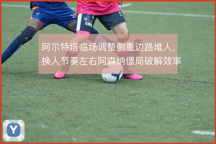 阿尔特塔临场调整侧重边路堆人，换人节奏左右阿森纳僵局破解效率